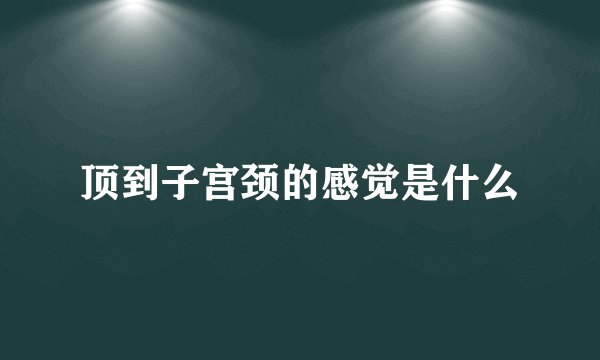 顶到子宫颈的感觉是什么