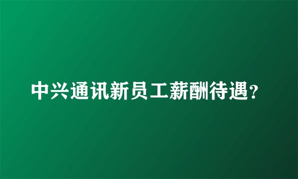 中兴通讯新员工薪酬待遇？