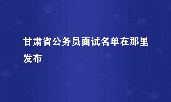 甘肃省公务员面试名单在那里发布