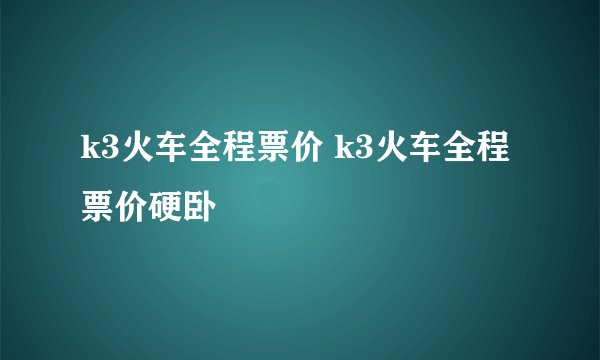 k3火车全程票价 k3火车全程票价硬卧