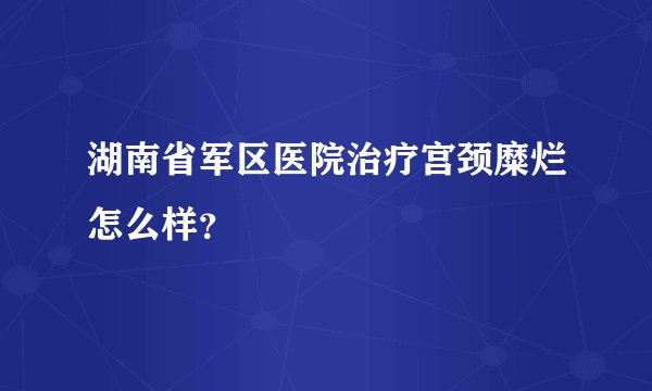 湖南省军区医院治疗宫颈糜烂怎么样?
