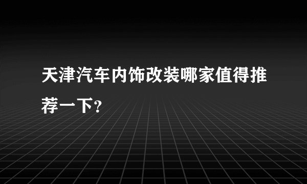 天津汽车内饰改装哪家值得推荐一下？