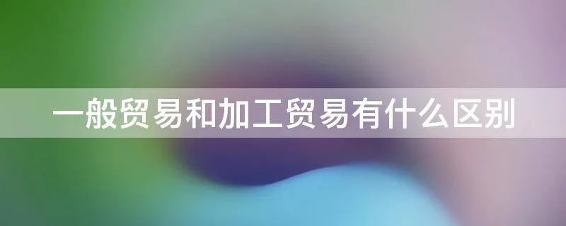一般贸易和加工贸易有什么区别