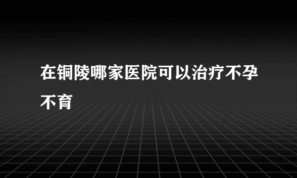 在铜陵哪家医院可以治疗不孕不育