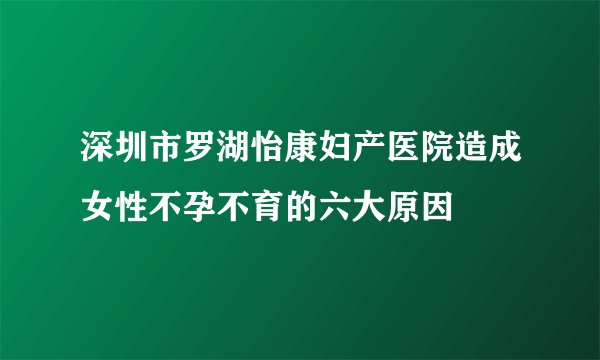 深圳市罗湖怡康妇产医院造成女性不孕不育的六大原因