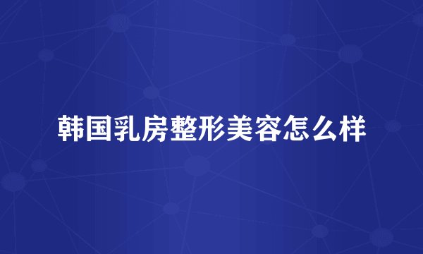 韩国乳房整形美容怎么样