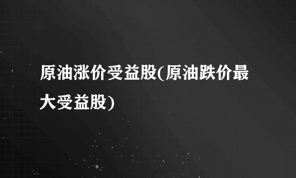 原油涨价受益股(原油跌价最大受益股)