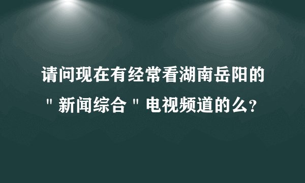 请问现在有经常看湖南岳阳的＂新闻综合＂电视频道的么？