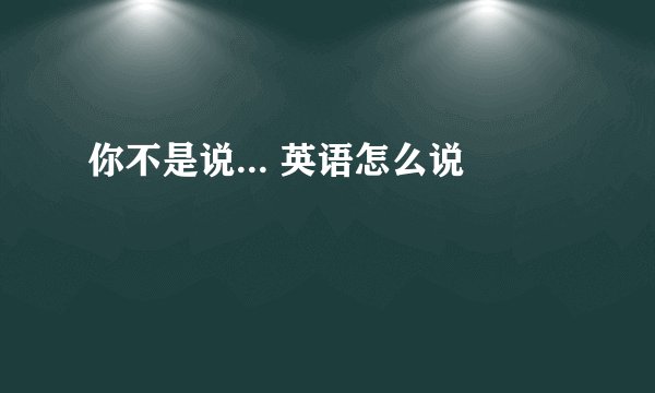你不是说... 英语怎么说