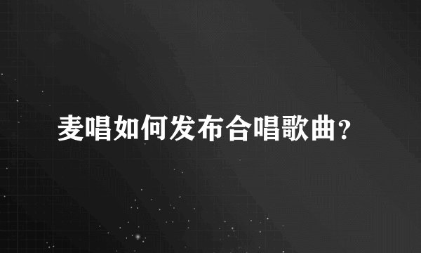 麦唱如何发布合唱歌曲?