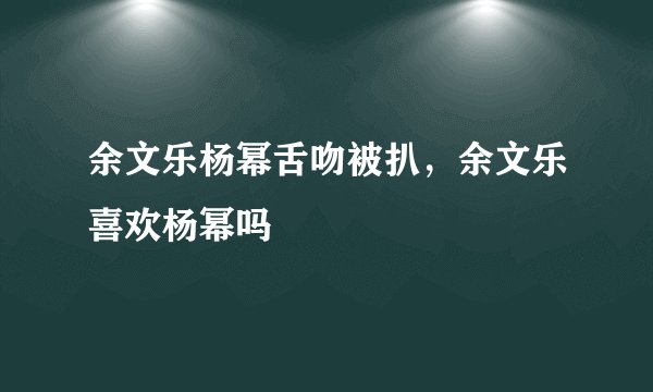 余文乐杨幂舌吻被扒，余文乐喜欢杨幂吗