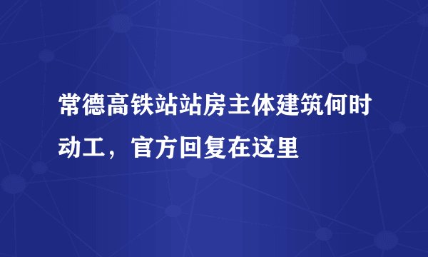 常德高铁站站房主体建筑何时动工，官方回复在这里