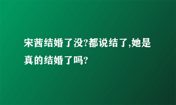 宋茜结婚了没?都说结了,她是真的结婚了吗?