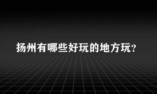 扬州有哪些好玩的地方玩？
