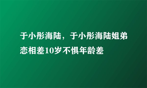 于小彤海陆,于小彤海陆姐弟恋相差10岁不惧年龄差