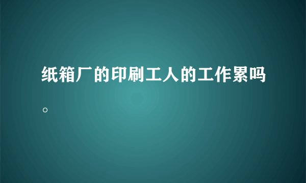 纸箱厂的印刷工人的工作累吗。