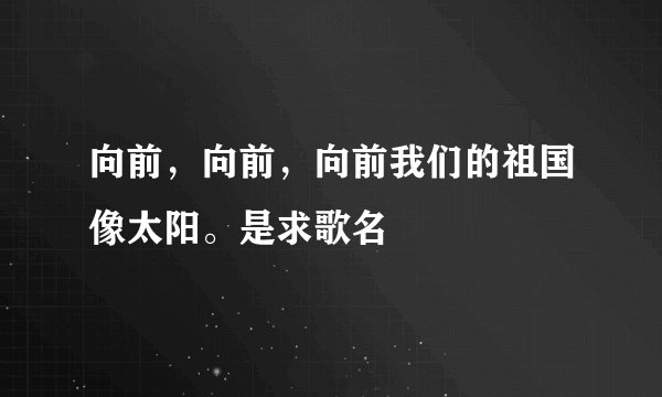 向前，向前，向前我们的祖国像太阳。是求歌名