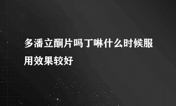 多潘立酮片吗丁啉什么时候服用效果较好