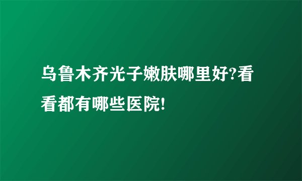 乌鲁木齐光子嫩肤哪里好?看看都有哪些医院!