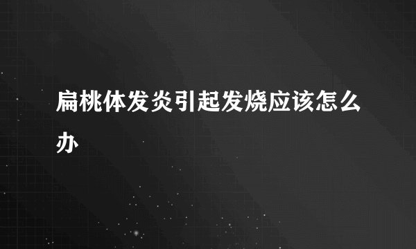 扁桃体发炎引起发烧应该怎么办