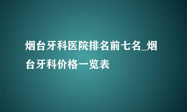 烟台牙科医院排名前七名_烟台牙科价格一览表