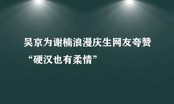 吴京为谢楠浪漫庆生网友夸赞“硬汉也有柔情”