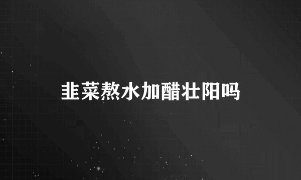 韭菜熬水加醋壮阳吗