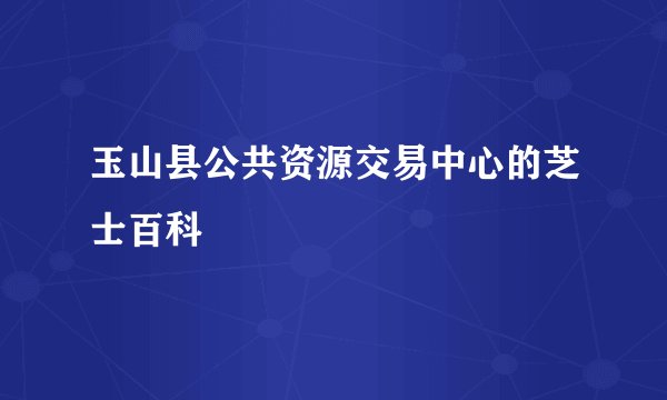 玉山县公共资源交易中心的芝士百科