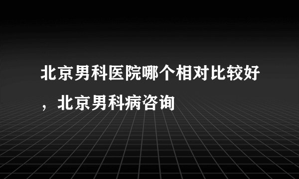 北京男科医院哪个相对比较好，北京男科病咨询