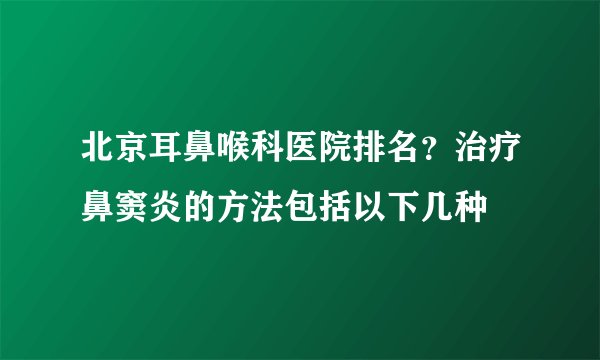 北京耳鼻喉科医院排名?治疗鼻窦炎的方法包括以下几种