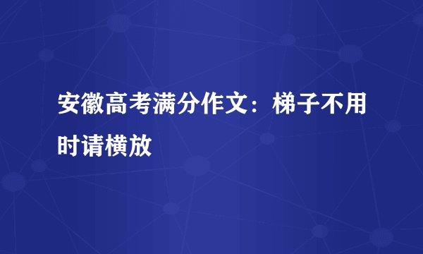 安徽高考满分作文：梯子不用时请横放