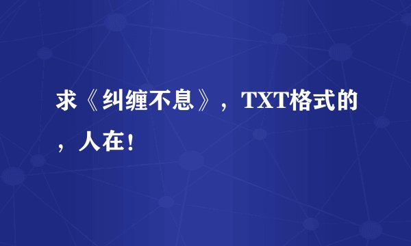 求《纠缠不息》，TXT格式的，人在！