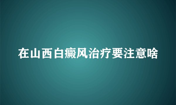 在山西白癜风治疗要注意啥
