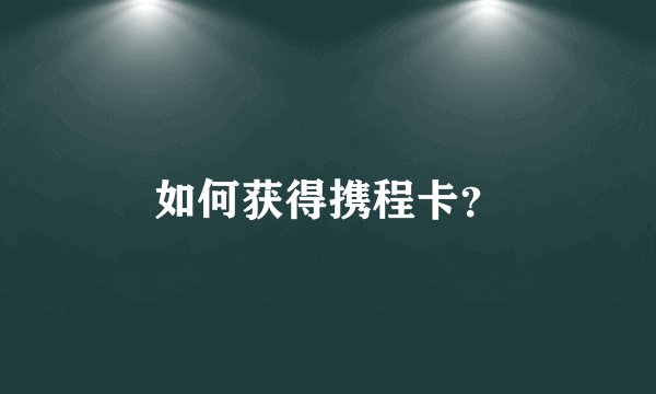 如何获得携程卡？