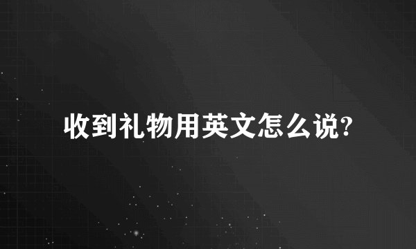 收到礼物用英文怎么说?