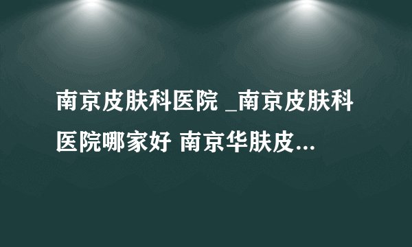 南京皮肤科医院 _南京皮肤科医院哪家好 南京华肤皮肤病研究所口碑好