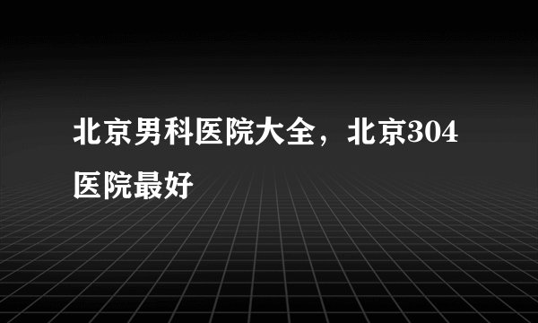 北京男科医院大全，北京304医院最好