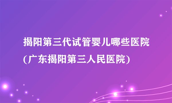 揭阳第三代试管婴儿哪些医院(广东揭阳第三人民医院)