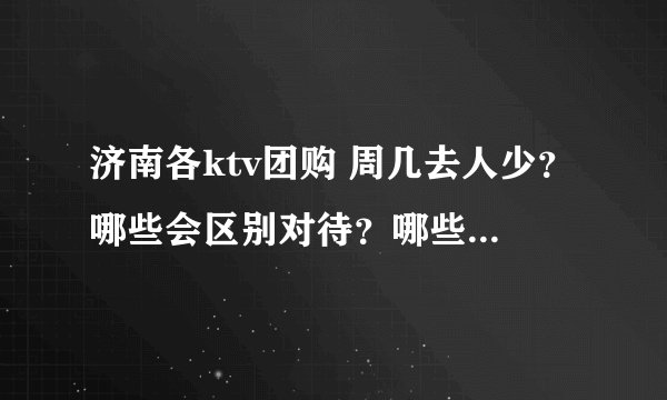 济南各ktv团购 周几去人少？哪些会区别对待？哪些值得团？