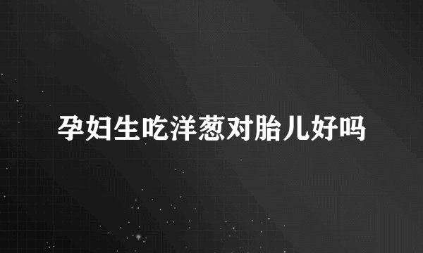 孕妇生吃洋葱对胎儿好吗