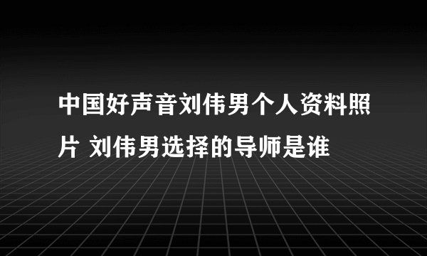 中国好声音刘伟男个人资料照片 刘伟男选择的导师是谁