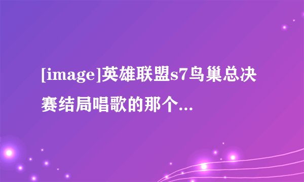 [image]英雄联盟s7鸟巢总决赛结局唱歌的那个女的是谁啊？