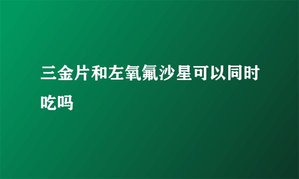 三金片和左氧氟沙星可以同时吃吗