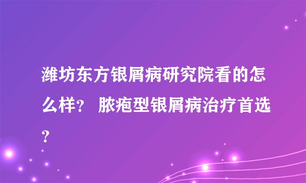 潍坊东方银屑病研究院看的怎么样? 脓疱型银屑病治疗首选?