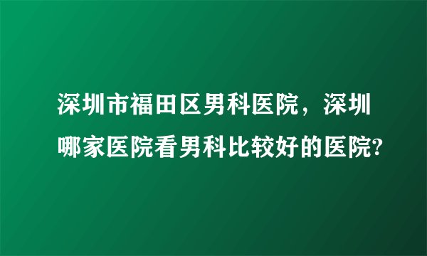 深圳市福田区男科医院,深圳哪家医院看男科比较好的医院?