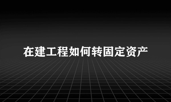 在建工程如何转固定资产
