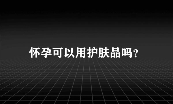怀孕可以用护肤品吗？
