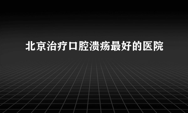 北京治疗口腔溃疡最好的医院