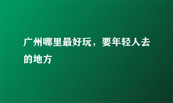 广州哪里最好玩,要年轻人去的地方