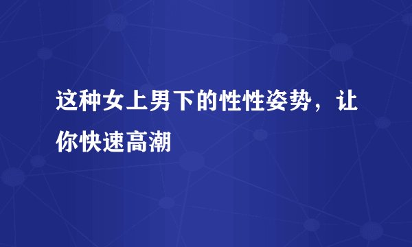 这种女上男下的性性姿势,让你快速高潮